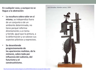 En cualquier caso, y aunque no se
llegue a la abstración:
• La escultura cobra valor en sí
misma, se independiza fuera
de un conjunto o de un
ambiente determinado, no
tiene porqué referirse
directamente a un tema
y tiende, igual que la pintura, a
la deformación y se valoran sus
aspectos plásticos y expresivos.
• Se desentiende
progresivamente de
las apariencias realistas, de la
mímesis, sobre todo por
influencia del cubismo, del
futurismo y el
constructivismo.
http://tuscienciassociales-teodosio.blogspot.com.es/2013/10/bienvenidos-al-curso-guia-de-trabajo_6.html
Julo González: Hombre cactus, 1939
 