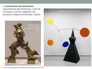 • La plasmación del movimiento:
representación del dinamismo, unión de
la energía y la forma, llegando a las
esculturas-máquinas (Futuristas, Calder).
http://artetorreherberos.blogspot.com.es/2010/05/panorama-de-la-escultura-en-el-siglo-xx.html
Umberto Boccioni:
Formas únicas de
continuidad en el espacio,
1913
Alexander Calder: Mobile-Stabile
 