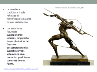 • La escultura
tradicional había
reflejado el
movimiento fijo, como
en una instantánea.
• Los escultores
futuristas
superpondrán
láminas, emplearán
líneas dinámicas de
fuerza o
descompondrán las
superficies y los
volúmenes para
presentar posiciones
sucesivas de una
figura.
http://clio.rediris.es/n34/arte/24%20La%20Escultura%20Contemporanea.pdf
Umberto Boccioni: Guerrero con lanza, 1915
 