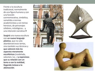 Frente a la escultura
tradicional, normalmente
de una figura humana y con
una función
conmemorativa, simbólica,
sometida a normas
academicistas y con temas
heroicos, de personajes
célebres, mitológicos… y
una intención narrativa
Surgirá una nueva escultura
con un nuevo lenguaje
plástico, que no solo
abandonará esos temas,
sino también sus técnicas y
que valorará más los
aspectos meramente
escultóricos (modelado,
volumen, luz…) y expresivos
que su relación con un
tema o con la realidad,
llegando incluso a la
abstracción.
 