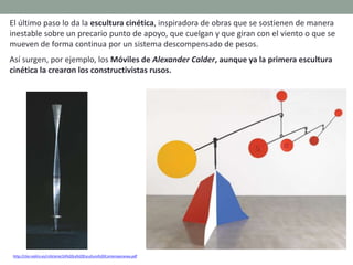 El último paso lo da la escultura cinética, inspiradora de obras que se sostienen de manera
inestable sobre un precario punto de apoyo, que cuelgan y que giran con el viento o que se
mueven de forma continua por un sistema descompensado de pesos.
Así surgen, por ejemplo, los Móviles de Alexander Calder, aunque ya la primera escultura
cinética la crearon los constructivistas rusos.
http://clio.rediris.es/n34/arte/24%20La%20Escultura%20Contemporanea.pdf
 