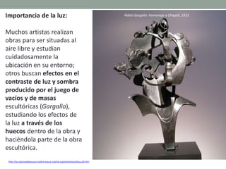 Importancia de la luz:
Muchos artistas realizan
obras para ser situadas al
aire libre y estudian
cuidadosamente la
ubicación en su entorno;
otros buscan efectos en el
contraste de luz y sombra
producido por el juego de
vacíos y de masas
escultóricas (Gargallo),
estudiando los efectos de
la luz a través de los
huecos dentro de la obra y
haciéndola parte de la obra
escultórica.
http://ies.alamedadeosuna.madrid.educa.madrid.org/arte/temas/tescu20.htm
Pablo Gargallo: Homenaje a Chagall, 1933
 