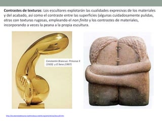 Contrastes de texturas: Los escultores explotarán las cualidades expresivas de los materiales
y del acabado, así como el contraste entre las superficies (algunas cuidadosamente pulidas,
otras con texturas rugosas, empleando el non finito y los contrastes de materiales,
incorporando a veces la peana a la propia escultura.
http://ies.alamedadeosuna.madrid.educa.madrid.org/arte/temas/tescu20.htm
Constantin Brancusi: Princesa X
(1920) y El beso (1907)
 