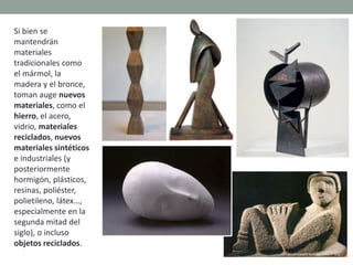 Si bien se
mantendrán
materiales
tradicionales como
el mármol, la
madera y el bronce,
toman auge nuevos
materiales, como el
hierro, el acero,
vidrio, materiales
reciclados, nuevos
materiales sintéticos
e industriales (y
posteriormente
hormigón, plásticos,
resinas, poliéster,
polietileno, látex…,
especialmente en la
segunda mitad del
siglo), o incluso
objetos reciclados.
 