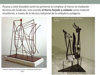 Picasso y Julio González serán los primeros en emplear el hierro no mediante
técnicas de fundición, sino usando el hierro forjado y soldado como material
escultórico, a través de la técnica industrial de la soldadura autógena.
Picasso: Proyecto de monumento a Guillaume Apollinaire,
1929
Picasso y Julio González: Mujer en el jardín,
1929-32
 
