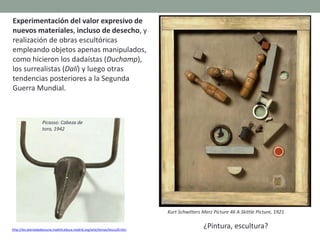 Experimentación del valor expresivo de
nuevos materiales, incluso de desecho, y
realización de obras escultóricas
empleando objetos apenas manipulados,
como hicieron los dadaístas (Duchamp),
los surrealistas (Dalí) y luego otras
tendencias posteriores a la Segunda
Guerra Mundial.
http://ies.alamedadeosuna.madrid.educa.madrid.org/arte/temas/tescu20.htm
Picasso: Cabeza de
toro, 1942
Kurt Schwitters Merz Picture 46 A Skittle Picture, 1921
¿Pintura, escultura?
 