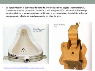 • La aproximación al concepto de obra de arte de cualquier objeto tridimensional,
convenientemente sometido a la acción o a la interpretación del creador: los ready-
made dadaístas o los ensamblajes de Picasso y, los futuristas y los dadaístas harán
que cualquier objeto se pueda convertir en obra de arte.
http://blog.educastur.es/volumenaramo/files/2015/01/la-escultura-a-lo-largo-del-siglo-xx.pdf
Marcel Duchamp.
Fuente, 1922
Picasso: Guitarra,
1912
 