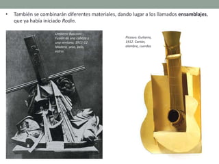 • También se combinarán diferentes materiales, dando lugar a los llamados ensamblajes,
que ya había iniciado Rodin.
Umberto Boccioni:
Fusión de una cabeza y
una ventana, 1911-12.
Madera, yeso, pelo,
vidrio.
Picasso: Guitarra,
1912. Cartón,
alambre, cuerdas
 