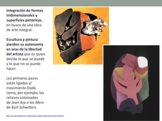 Integración de formas
tridimensionales y
superficies pictóricas,
en busca de una obra
de arte integral.
Escultura y pintura
pierden su autonomía
en aras de la libertad
del artista que es quien
decide lo que se puede
y lo que no se puede
hacer.
Los primeros pasos
están ligados al
movimiento Dadá,
como, por ejemplo, los
relieves coloreados
de Jean Arp o los Merz
de Kurt Schwitters.
http://ies.alamedadeosuna.madrid.educa.madrid.org/arte/temas/tescu20.htm
 