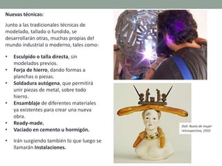 Nuevas técnicas:
Junto a las tradicionales técnicas de
modelado, tallado o fundido, se
desarrollarán otras, muchas propias del
mundo industrial o moderno, tales como:
• Esculpido o talla directa, sin
modelados previos.
• Forja de hierro, dando formas a
planchas o piezas.
• Soldadura autógena, que permitirá
unir piezas de metal, sobre todo
hierro.
• Ensamblaje de diferentes materiales
ya existentes para crear una nueva
obra.
• Ready-made.
• Vaciado en cemento u hormigón.
• Irán surgiendo también lo que luego se
llamarán Instalaciones.
Dalí: Busto de mujer
retrospectivo, 1933
 