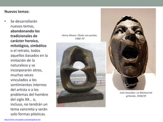 Nuevos temas:
• Se desarrollarán
nuevos temas,
abandonando los
tradicionales de
carácter heroico,
mitológico, simbólico
o el retrato, todos
aquellos basados en la
imitación de la
naturaleza y se
incorporarán otros,
muchas veces
vinculados a los
sentimientos internos
del artista o a los
problemas del hombre
del siglo XX… o,
incluso, no tendrán un
tema concreto y serán
solo formas plásticas.
http://martin-cano.galeon.com/artesignifica.htm
Julio González: La Montserrat
gritando, 1938/39
Henry Moore: Óvalo con puntas,
1968-70
 