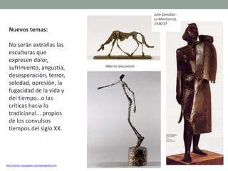 Nuevos temas:
No serán extrañas las
esculturas que
expresen dolor,
sufrimiento, angustia,
desesperación, terror,
soledad, opresión, la
fugacidad de la vida y
del tiempo…o las
críticas hacia lo
tradicional... propios
de los convulsos
tiempos del siglo XX.
http://martin-cano.galeon.com/artesignifica.htm
Julio González:
La Montserrat,
1936/37
Alberto Giacometti
 