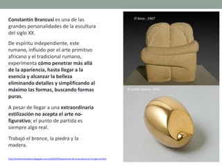 Constantin Brancusi es una de las
grandes personalidades de la escultura
del siglo XX.
De espíritu independiente, este
rumano, influido por el arte primitivo
africano y el tradicional rumano,
experimenta cómo penetrar más allá
de la apariencia, hasta llegar a la
esencia y alcanzar la belleza
eliminando detalles y simplificando al
máximo las formas, buscando formas
puras.
A pesar de llegar a una extraordinaria
estilización no acepta el arte no-
figurativo; el punto de partida es
siempre algo real.
Trabajó el bronce, la piedra y la
madera.
http://artetorreherberos.blogspot.com.es/2010/05/panorama-de-la-escultura-en-el-siglo-xx.html
El beso , 1907
El recién nacido, 1920
 