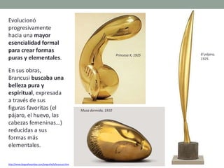 Evolucionó
progresivamente
hacia una mayor
esencialidad formal
para crear formas
puras y elementales.
En sus obras,
Brancusi buscaba una
belleza pura y
espiritual, expresada
a través de sus
figuras favoritas (el
pájaro, el huevo, las
cabezas femeninas…)
reducidas a sus
formas más
elementales.
http://www.biografiasyvidas.com/biografia/b/brancusi.htm
Musa dormida, 1910
El pájaro,
1925.
Princesa X, 1925
 