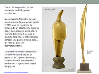 Es uno de los grandes de los
innovadores del lenguaje
escultórico.
Su estilización formal se lleva al
máximo en su Pájaro en el espacio
(1925), que no transmite la
imagen de un pájaro, sino la de su
poder para elevarse en lo alto, la
esencia del vuelo Depura al
máximo la forma, la estiliza hasta
parecer una pluma que no pesa…
los reflejos parecen
desmaterializarla.
Empleará volúmenes cerrados y
será muy habitual incluir el
pedestal en la propia escultura,
contrastando la pesadez de la
piedra con la ligereza del metal
del pájaro.
http://perseo.sabuco.com/historia/escyarqsigloxx.pdf
El pájaro,
1925.
Maiastra, 1910
 