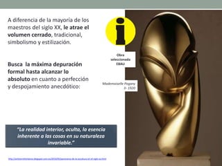 A diferencia de la mayoría de los
maestros del siglo XX, le atrae el
volumen cerrado, tradicional,
simbolismo y estilización.
Busca la máxima depuración
formal hasta alcanzar lo
absoluto en cuanto a perfección
y despojamiento anecdótico:
http://artetorreherberos.blogspot.com.es/2010/05/panorama-de-la-escultura-en-el-siglo-xx.html
Torso mujer joven.
Material: Onyx.
Mademoiselle Pogany
II- 1920
“La realidad interior, oculta, la esencia
inherente a las cosas en su naturaleza
invariable.”
Obra
seleccionada
EBAU
 