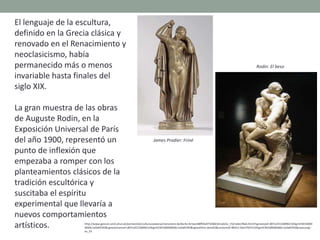 El lenguaje de la escultura,
definido en la Grecia clásica y
renovado en el Renacimiento y
neoclasicismo, había
permanecido más o menos
invariable hasta finales del
siglo XIX.
La gran muestra de las obras
de Auguste Rodin, en la
Exposición Universal de París
del año 1900, representó un
punto de inflexión que
empezaba a romper con los
planteamientos clásicos de la
tradición escultórica y
suscitaba el espíritu
experimental que llevaría a
nuevos comportamientos
artísticos. http://www.gencat.cat/culturcat/portal/site/culturacatalana/menuitem.be2bc4cc4c5aec88f94a9710b0c0e1a0/es_ES/index78ab.html?vgnextoid=d07cef2126896210VgnVCM10000
00b0c1e0aRCRD&vgnextchannel=d07cef2126896210VgnVCM1000000b0c1e0aRCRD&vgnextfmt=detall2&contentid=8b91110e279d7210VgnVCM1000008d0c1e0aRCRD&newLang=
es_ES
James Pradier: Friné
Rodin: El beso
 