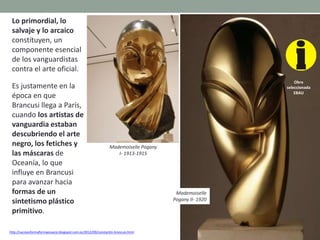 http://vacioesformaformaesvacio.blogspot.com.es/2012/09/constantin-brancusi.html
Lo primordial, lo
salvaje y lo arcaico
constituyen, un
componente esencial
de los vanguardistas
contra el arte oficial.
Es justamente en la
época en que
Brancusi llega a París,
cuando los artistas de
vanguardia estaban
descubriendo el arte
negro, los fetiches y
las máscaras de
Oceanía, lo que
influye en Brancusi
para avanzar hacia
formas de un
sintetismo plástico
primitivo.
Mademoiselle Pogany
I- 1913-1915
Obra
seleccionada
EBAU
Mademoiselle
Pogany II- 1920
 