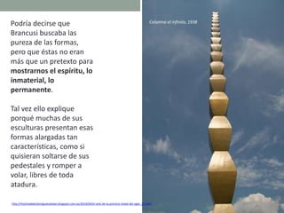 Podría decirse que
Brancusi buscaba las
pureza de las formas,
pero que éstas no eran
más que un pretexto para
mostrarnos el espíritu, lo
inmaterial, lo
permanente.
Tal vez ello explique
porqué muchas de sus
esculturas presentan esas
formas alargadas tan
características, como si
quisieran soltarse de sus
pedestales y romper a
volar, libres de toda
atadura.
Columna al infinito, 1938
http://historiadelartemiguelcatalan.blogspot.com.es/2010/04/el-arte-de-la-primera-mitad-del-siglo_27.html
 