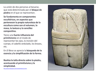 La unión de dos personas al besarse,
que está determinada por el bloque de
piedra en el que se representan.
Se fundamenta en componentes
escultóricos, en aspectos que
pertenecen la propia naturaleza de la
escultura como son el volumen, la
masa, la textura y la sencillez
compositiva.
Tiene una fuerte influencia del
primitivismo en el modo de
representar los ojos, la incisión del
cuerpo, el cabello ondulado, los brazos,
etc.
En El Beso se aprecia la búsqueda de la
esencia y la simplificación de la forma.
Realiza la talla directa sobre la piedra,
acentuando el primitivismo y la
simplicidad.
http://www.arteespana.com/constantinbrancusi.htm
El beso (1912)
 