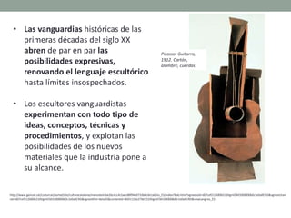 • Las vanguardias históricas de las
primeras décadas del siglo XX
abren de par en par las
posibilidades expresivas,
renovando el lenguaje escultórico
hasta límites insospechados.
• Los escultores vanguardistas
experimentan con todo tipo de
ideas, conceptos, técnicas y
procedimientos, y explotan las
posibilidades de los nuevos
materiales que la industria pone a
su alcance.
http://www.gencat.cat/culturcat/portal/site/culturacatalana/menuitem.be2bc4cc4c5aec88f94a9710b0c0e1a0/es_ES/index78ab.html?vgnextoid=d07cef2126896210VgnVCM1000000b0c1e0aRCRD&vgnextchan
nel=d07cef2126896210VgnVCM1000000b0c1e0aRCRD&vgnextfmt=detall2&contentid=8b91110e279d7210VgnVCM1000008d0c1e0aRCRD&newLang=es_ES
Picasso: Guitarra,
1912. Cartón,
alambre, cuerdas
 