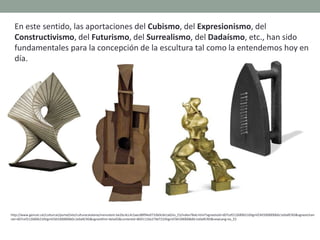 En este sentido, las aportaciones del Cubismo, del Expresionismo, del
Constructivismo, del Futurismo, del Surrealismo, del Dadaísmo, etc., han sido
fundamentales para la concepción de la escultura tal como la entendemos hoy en
día.
http://www.gencat.cat/culturcat/portal/site/culturacatalana/menuitem.be2bc4cc4c5aec88f94a9710b0c0e1a0/es_ES/index78ab.html?vgnextoid=d07cef2126896210VgnVCM1000000b0c1e0aRCRD&vgnextchan
nel=d07cef2126896210VgnVCM1000000b0c1e0aRCRD&vgnextfmt=detall2&contentid=8b91110e279d7210VgnVCM1000008d0c1e0aRCRD&newLang=es_ES
 