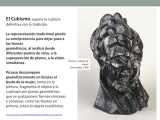 El Cubismo supone la ruptura
definitiva con la tradición.
La representación tradicional pierde
su omnipresencia para dejar paso a
las formas
geométricas, al análisis desde
diferentes puntos de vista, a la
superposición de planos, a la visión
simultánea.
Picasso descompone
geométricamente en facetas el
busto de la mujer, como en la
pintura, fragmenta el objeto y lo
sustituye por planos geométricos
que se yuxtaponen: formas cóncavas
y convexas, como las facetas en
pintura, crean el objeto escultórico.
http://clio.rediris.es/n34/arte/24%20La%20Escultura%20Contemporanea.pdf
Picasso: Cabeza de
mujer
(Fernande), 1909
 
