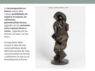 La descomposición en
planos cubista abre
nuevas posibilidades de
explorar el espacio, los
volúmenes,
geometrizando formas,
jugando con los contrastes
entre espacios llenos y
vacíos… jugando con las
formas y el vacío, con las
luces…
El espectador debe
recrear la obra de arte
contemplándola desde
diferentes puntos de vista,
reconstruyendo las formas
y volúmenes en que se ha
descompuesto la forma.
Jacques Lipchitz: Bañista, 1917
 
