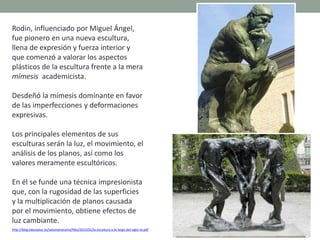 Rodin, influenciado por Miguel Ángel,
fue pionero en una nueva escultura,
llena de expresión y fuerza interior y
que comenzó a valorar los aspectos
plásticos de la escultura frente a la mera
mímesis academicista.
Desdeñó la mímesis dominante en favor
de las imperfecciones y deformaciones
expresivas.
Los principales elementos de sus
esculturas serán la luz, el movimiento, el
análisis de los planos, así como los
valores meramente escultóricos.
En él se funde una técnica impresionista
que, con la rugosidad de las superficies
y la multiplicación de planos causada
por el movimiento, obtiene efectos de
luz cambiante.
http://blog.educastur.es/volumenaramo/files/2015/01/la-escultura-a-lo-largo-del-siglo-xx.pdf
 