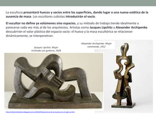 La escultura presentará huecos y vacíos entre las superficies, dando lugar a una nueva estética de la
ausencia de masa. Los escultores cubistas introducirán el vacío.
El escultor no define ya volúmenes sino espacios, y su método de trabajo tiende idealmente a
parecerse cada vez más al de los arquitectos. Artistas como Jacques Lipchitz y Alexander Archipenko
descubrirán el valor plástico del espacio vacío: el hueco y la masa escultórica se relacionan
dinámicamente, se interpenetran.
http://artetorreherberos.blogspot.com.es/2010/05/panorama-de-la-escultura-en-el-siglo-xx.html
Jacques Lipchitz: Mujer
reclinada con guitarra, 1928
Alexander Archipenko: Mujer
caminando, 1912
 