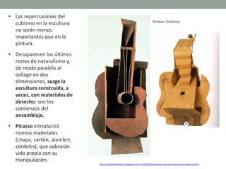 • Las repercusiones del
cubismo en la escultura
no serán menos
importantes que en la
pintura.
• Desaparecen los últimos
restos de naturalismo y,
de modo paralelo al
collage en dos
dimensiones, surge la
escultura construida, a
veces, con materiales de
desecho: son los
comienzos del
ensamblaje.
• Picasso introducirá
nuevos materiales
(chapa, cartón, alambre,
cordeles), que cobrarán
vida propia con su
manipulación.
http://artetorreherberos.blogspot.com.es/2010/05/panorama-de-la-escultura-en-el-siglo-xx.html
Picasso: Guitarras
 