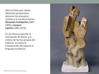 Otros artistas que, desde
diferentes perspectivas,
aplicaron los preceptos
cubistas a la escultura fueron
Alexander Archipenko (1887-
1964) y Jacques
Lipchitz (1891-1973).
En sus obras se percibe la
articulación de planos y la
síntesis de formas propias del
cubismo, así como la
incorporación del espacio al
lenguaje escultórico.
http://www.hiru.eus/arte/la-escultura-del-siglo-xx
 