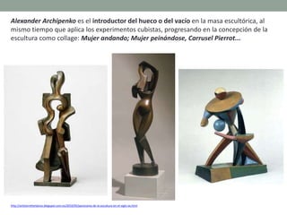 Alexander Archipenko es el introductor del hueco o del vacío en la masa escultórica, al
mismo tiempo que aplica los experimentos cubistas, progresando en la concepción de la
escultura como collage: Mujer andando; Mujer peinándose, Carrusel Pierrot...
http://artetorreherberos.blogspot.com.es/2010/05/panorama-de-la-escultura-en-el-siglo-xx.html
 
