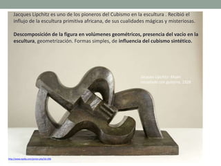 Jacques Lipchitz es uno de los pioneros del Cubismo en la escultura . Recibió el
influjo de la escultura primitiva africana, de sus cualidades mágicas y misteriosas.
Descomposición de la figura en volúmenes geométricos, presencia del vacío en la
escultura, geometrización. Formas simples, de influencia del cubismo sintético.
http://www.epdlp.com/pintor.php?id=296
Jacques Lipchitz: Mujer
recostada con guitarra, 1928
 