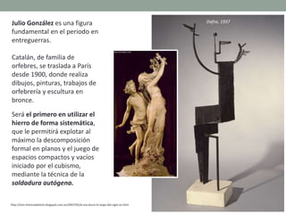 Julio González es una figura
fundamental en el periodo en
entreguerras.
Catalán, de familia de
orfebres, se traslada a París
desde 1900, donde realiza
dibujos, pinturas, trabajos de
orfebrería y escultura en
bronce.
Será el primero en utilizar el
hierro de forma sistemática,
que le permitirá explotar al
máximo la descomposición
formal en planos y el juego de
espacios compactos y vacíos
iniciado por el cubismo,
mediante la técnica de la
soldadura autógena.
http://tom-historiadelarte.blogspot.com.es/2007/05/la-escultura-lo-largo-del-siglo-xx.html
Dafne, 1937
 