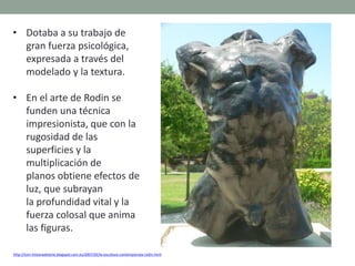 • Dotaba a su trabajo de
gran fuerza psicológica,
expresada a través del
modelado y la textura.
• En el arte de Rodin se
funden una técnica
impresionista, que con la
rugosidad de las
superficies y la
multiplicación de
planos obtiene efectos de
luz, que subrayan
la profundidad vital y la
fuerza colosal que anima
las figuras.
http://tom-historiadelarte.blogspot.com.es/2007/05/la-escultura-contempornea-rodin.html
 