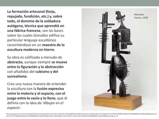 La formación artesanal (forja,
repujado, fundición, etc.) y, sobre
todo, el dominio de la soldadura
autógena, técnica que aprendió en
una fábrica francesa, son las bases
sobre las cuales González edifica su
particular lenguaje escultórico
convirtiéndose en un maestro de la
escultura moderna en hierro.
Su obra es calificada a menudo de
abstracta, aunque siempre se mueve
entre la figuración y la abstracción
con añadidos del cubismo y del
surrealismo.
Crea una nueva manera de entender
la escultura con la fusión expresiva
entre la materia y el espacio, con el
juego entre lo vacío y lo lleno, que él
definía con la idea de 'dibujar en el
espacio'.
http://www.gencat.cat/culturcat/portal/site/culturacatalana/menuitem.be2bc4cc4c5aec88f94a9710b0c0e1a0/es_ES/index78ab.html?vgnextoid=d07cef2126896210VgnVCM1000000b0c1e0aRCRD&vgnextchan
nel=d07cef2126896210VgnVCM1000000b0c1e0aRCRD&vgnextfmt=detall2&contentid=8b91110e279d7210VgnVCM1000008d0c1e0aRCRD&newLang=es_ES
Monsieur
Cactus, 1939
 