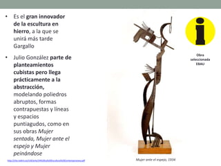 • Es el gran innovador
de la escultura en
hierro, a la que se
unirá más tarde
Gargallo
• Julio González parte de
planteamientos
cubistas pero llega
prácticamente a la
abstracción,
modelando poliedros
abruptos, formas
contrapuestas y líneas
y espacios
puntiagudos, como en
sus obras Mujer
sentada, Mujer ante el
espejo y Mujer
peinándose
http://clio.rediris.es/n34/arte/24%20La%20Escultura%20Contemporanea.pdf
Obra
seleccionada
EBAU
Mujer ante el espejo, 1934
 