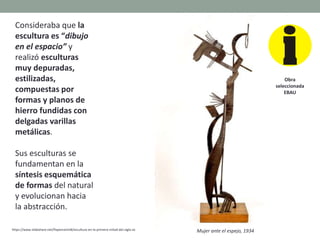 Consideraba que la
escultura es “dibujo
en el espacio” y
realizó esculturas
muy depuradas,
estilizadas,
compuestas por
formas y planos de
hierro fundidas con
delgadas varillas
metálicas.
Sus esculturas se
fundamentan en la
síntesis esquemática
de formas del natural
y evolucionan hacia
la abstracción.
https://www.slideshare.net/PepemartinB/escultura-en-la-primera-mitad-del-siglo-xx Mujer ante el espejo, 1934
Obra
seleccionada
EBAU
 