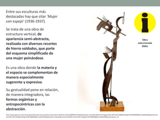 Entre sus esculturas más
destacadas hay que citar 'Mujer
con espejo' (1936-1937).
Se trata de una obra de
estructura vertical, de
apariencia semi-abstracta,
realizada con diversos recortes
de hierro soldados, que parte
del esquema simplificado de
una mujer peinándose.
Es una obra donde la materia y
el espacio se complementan de
manera especialmente
sugerente y expresiva.
Su gestualidad pone en relación,
de manera integradora, las
formas orgánicas y
antropocéntricas con la
abstracción.
http://www.gencat.cat/culturcat/portal/site/culturacatalana/menuitem.be2bc4cc4c5aec88f94a9710b0c0e1a0/es_ES/index78ab.html?vgnextoid=d07cef2126896210VgnVCM1000000b0c1e0aRCRD&vgnextchan
nel=d07cef2126896210VgnVCM1000000b0c1e0aRCRD&vgnextfmt=detall2&contentid=8b91110e279d7210VgnVCM1000008d0c1e0aRCRD&newLang=es_ES
Obra
seleccionada
EBAU
 