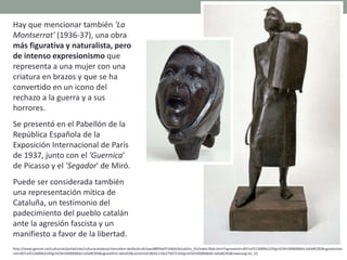 Hay que mencionar también 'La
Montserrat' (1936-37), una obra
más figurativa y naturalista, pero
de intenso expresionismo que
representa a una mujer con una
criatura en brazos y que se ha
convertido en un icono del
rechazo a la guerra y a sus
horrores.
Se presentó en el Pabellón de la
República Española de la
Exposición Internacional de París
de 1937, junto con el 'Guernica'
de Picasso y el 'Segador' de Miró.
Puede ser considerada también
una representación mítica de
Cataluña, un testimonio del
padecimiento del pueblo catalán
ante la agresión fascista y un
manifiesto a favor de la libertad.
http://www.gencat.cat/culturcat/portal/site/culturacatalana/menuitem.be2bc4cc4c5aec88f94a9710b0c0e1a0/es_ES/index78ab.html?vgnextoid=d07cef2126896210VgnVCM1000000b0c1e0aRCRD&vgnextchan
nel=d07cef2126896210VgnVCM1000000b0c1e0aRCRD&vgnextfmt=detall2&contentid=8b91110e279d7210VgnVCM1000008d0c1e0aRCRD&newLang=es_ES
 