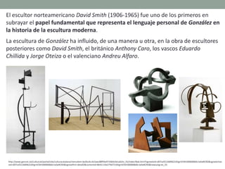 El escultor norteamericano David Smith (1906-1965) fue uno de los primeros en
subrayar el papel fundamental que representa el lenguaje personal de González en
la historia de la escultura moderna.
La escultura de González ha influido, de una manera u otra, en la obra de escultores
posteriores como David Smith, el británico Anthony Caro, los vascos Eduardo
Chillida y Jorge Oteiza o el valenciano Andreu Alfaro.
http://www.gencat.cat/culturcat/portal/site/culturacatalana/menuitem.be2bc4cc4c5aec88f94a9710b0c0e1a0/es_ES/index78ab.html?vgnextoid=d07cef2126896210VgnVCM1000000b0c1e0aRCRD&vgnextchan
nel=d07cef2126896210VgnVCM1000000b0c1e0aRCRD&vgnextfmt=detall2&contentid=8b91110e279d7210VgnVCM1000008d0c1e0aRCRD&newLang=es_ES
 