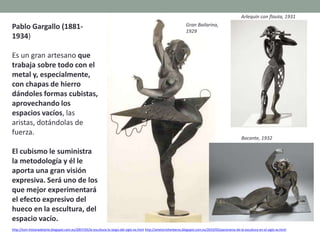 Pablo Gargallo (1881-
1934)
Es un gran artesano que
trabaja sobre todo con el
metal y, especialmente,
con chapas de hierro
dándoles formas cubistas,
aprovechando los
espacios vacíos, las
aristas, dotándolas de
fuerza.
El cubismo le suministra
la metodología y él le
aporta una gran visión
expresiva. Será uno de los
que mejor experimentará
el efecto expresivo del
hueco en la escultura, del
espacio vacío.
http://tom-historiadelarte.blogspot.com.es/2007/05/la-escultura-lo-largo-del-siglo-xx.html http://artetorreherberos.blogspot.com.es/2010/05/panorama-de-la-escultura-en-el-siglo-xx.html
Gran Bailarina,
1929
Arlequín con flauta, 1931
Bacante, 1932
 
