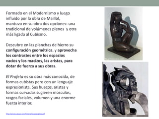 Formado en el Modernismo y luego
influido por la obra de Maillol,
mantuvo en su obra dos opciones: una
tradicional de volúmenes plenos y otra
más ligada al Cubismo.
Descubre en las planchas de hierro su
configuración geométrica, y aprovecha
los contrastes entre los espacios
vacíos y los macizos, las aristas, para
dotar de fuerza a sus obras.
El Profeta es su obra más conocida, de
formas cubistas pero con un lenguaje
expresionista. Sus huecos, aristas y
formas curvadas sugieren músculos,
rasgos faciales, volumen y una enorme
fuerza interior.
http://perseo.sabuco.com/historia/escyarqsigloxx.pdf
 