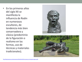 • En los primeros años
del siglo XX se
manifiesta la
influencia de Rodin
en numerosos
escultores, de
tendencia más bien
conservadora y
clásica (predominio
de la figuración o
realismo en las
formas, uso de
técnicas y materiales
tradicionales).
http://blog.educastur.es/volumenaramo/files/2015/01/la-escultura-a-lo-largo-del-siglo-xx.pdf
 
