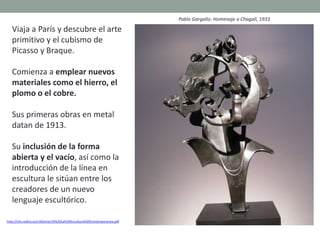 Viaja a París y descubre el arte
primitivo y el cubismo de
Picasso y Braque.
Comienza a emplear nuevos
materiales como el hierro, el
plomo o el cobre.
Sus primeras obras en metal
datan de 1913.
Su inclusión de la forma
abierta y el vacío, así como la
introducción de la línea en
escultura le sitúan entre los
creadores de un nuevo
lenguaje escultórico.
http://clio.rediris.es/n34/arte/24%20La%20Escultura%20Contemporanea.pdf
Pablo Gargallo: Homenaje a Chagall, 1933
 