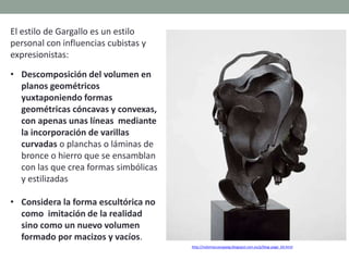 El estilo de Gargallo es un estilo
personal con influencias cubistas y
expresionistas:
• Descomposición del volumen en
planos geométricos
yuxtaponiendo formas
geométricas cóncavas y convexas,
con apenas unas líneas mediante
la incorporación de varillas
curvadas o planchas o láminas de
bronce o hierro que se ensamblan
con las que crea formas simbólicas
y estilizadas
• Considera la forma escultórica no
como imitación de la realidad
sino como un nuevo volumen
formado por macizos y vacíos.
http://nolomaccesopaeg.blogspot.com.es/p/blog-page_64.html
 