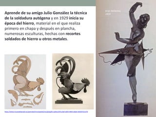 https://www.museodelprado.es/aprende/enciclopedia/voz/gargallo-pablo/a5f1c2b0-a693-483b-aba8-1b9207cb137d
Aprende de su amigo Julio González la técnica
de la soldadura autógena y en 1929 inicia su
época del hierro, material en el que realiza
primero en chapa y después en plancha,
numerosas esculturas, hechas con recortes
soldados de hierro u otros metales.
Gran Bailarina,
1929
 