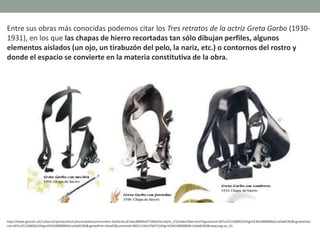 Entre sus obras más conocidas podemos citar los Tres retratos de la actriz Greta Garbo (1930-
1931), en los que las chapas de hierro recortadas tan sólo dibujan perfiles, algunos
elementos aislados (un ojo, un tirabuzón del pelo, la nariz, etc.) o contornos del rostro y
donde el espacio se convierte en la materia constitutiva de la obra.
http://www.gencat.cat/culturcat/portal/site/culturacatalana/menuitem.be2bc4cc4c5aec88f94a9710b0c0e1a0/es_ES/index78ab.html?vgnextoid=d07cef2126896210VgnVCM1000000b0c1e0aRCRD&vgnextchan
nel=d07cef2126896210VgnVCM1000000b0c1e0aRCRD&vgnextfmt=detall2&contentid=8b91110e279d7210VgnVCM1000008d0c1e0aRCRD&newLang=es_ES
 