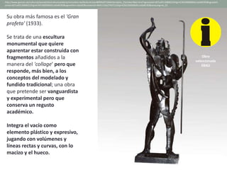 Su obra más famosa es el 'Gran
profeta' (1933).
Se trata de una escultura
monumental que quiere
aparentar estar construida con
fragmentos añadidos a la
manera del 'collage' pero que
responde, más bien, a los
conceptos del modelado y
fundido tradicional; una obra
que pretende ser vanguardista
y experimental pero que
conserva un regusto
académico.
Integra el vacío como
elemento plástico y expresivo,
jugando con volúmenes y
líneas rectas y curvas, con lo
macizo y el hueco.
http://www.gencat.cat/culturcat/portal/site/culturacatalana/menuitem.be2bc4cc4c5aec88f94a9710b0c0e1a0/es_ES/index78ab.html?vgnextoid=d07cef2126896210VgnVCM1000000b0c1e0aRCRD&vgnextch
annel=d07cef2126896210VgnVCM1000000b0c1e0aRCRD&vgnextfmt=detall2&contentid=8b91110e279d7210VgnVCM1000008d0c1e0aRCRD&newLang=es_ES
Obra
seleccionada
EBAU
 